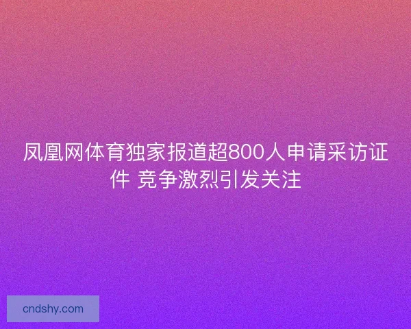 凤凰网体育独家报道超800人申请采访证件 竞争激烈引发关注 凤凰网体育独家报道超800人申请采访证件 竞争激烈引发关注