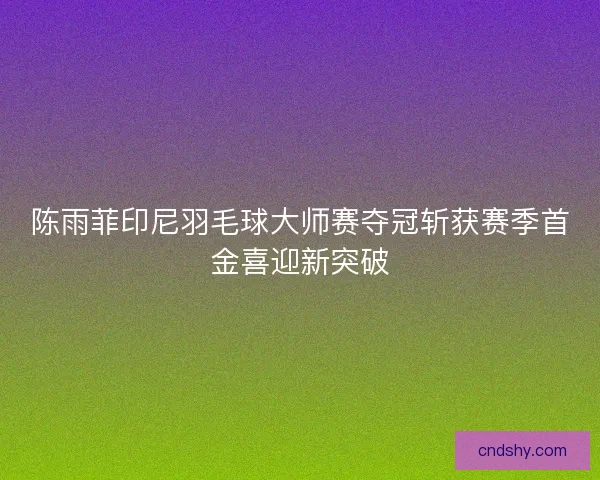 陈雨菲印尼羽毛球大师赛夺冠斩获赛季首金喜迎新突破