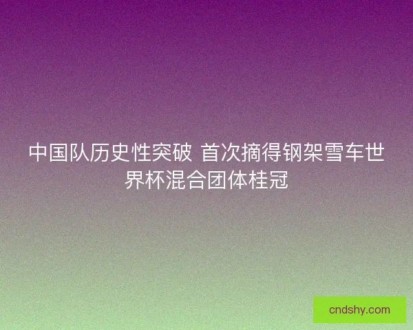 中国队历史性突破 首次摘得钢架雪车世界杯混合团体桂冠 中国队历史性突破 首次摘得钢架雪车世界杯混合团体桂冠