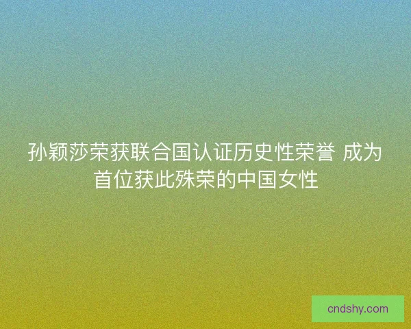 孙颖莎荣获联合国认证历史性荣誉 成为首位获此殊荣的中国女性