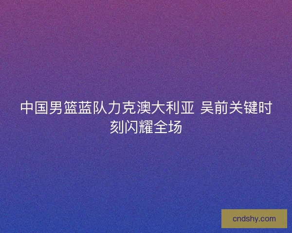 中国男篮蓝队力克澳大利亚 吴前关键时刻闪耀全场 中国男篮蓝队力克澳大利亚 吴前关键时刻闪耀全场