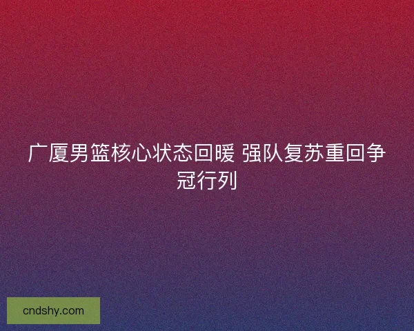 广厦男篮核心状态回暖 强队复苏重回争冠行列 广厦男篮核心状态回暖 强队复苏重回争冠行列