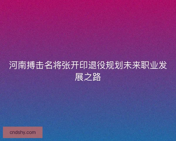 河南搏击名将张开印退役规划未来职业发展之路