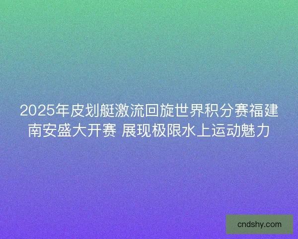 2025年皮划艇激流回旋世界积分赛福建南安盛大开赛 展现极限水上运动魅力