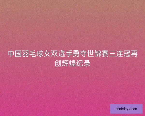 中国羽毛球女双选手勇夺世锦赛三连冠再创辉煌纪录
