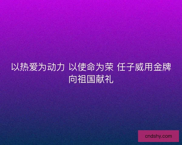 以热爱为动力 以使命为荣 任子威用金牌向祖国献礼