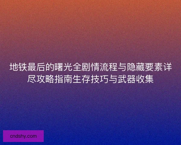 地铁最后的曙光全剧情流程与隐藏要素详尽攻略指南生存技巧与武器收集
