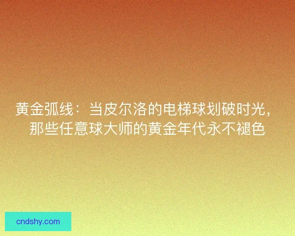黄金弧线：当皮尔洛的电梯球划破时光，那些任意球大师的黄金年代永不褪色