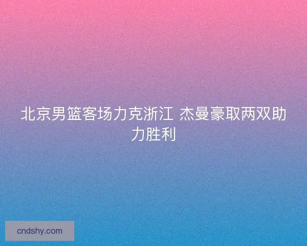 北京男篮客场力克浙江 杰曼豪取两双助力胜利 北京男篮客场力克浙江 杰曼豪取两双助力胜利