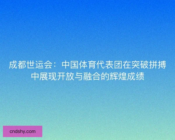 成都世运会:中国体育代表团在突破拼搏中展现开放与融合的辉煌成绩 成都世运会:中国体育代表团在突破拼搏中展现开放与融合的辉煌成绩