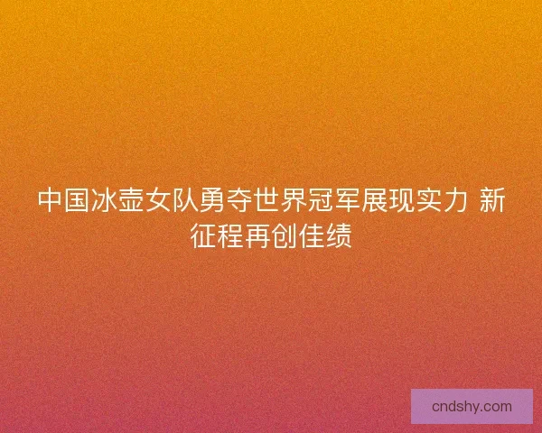 中国冰壶女队勇夺世界冠军展现实力 新征程再创佳绩