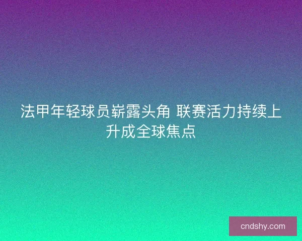 法甲年轻球员崭露头角 联赛活力持续上升成全球焦点