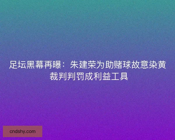 足坛黑幕再曝：朱建荣为助赌球故意染黄 裁判判罚成利益工具