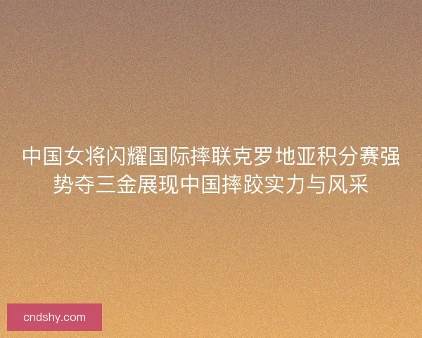 中国女将闪耀国际摔联克罗地亚积分赛强势夺三金展现中国摔跤实力与风采