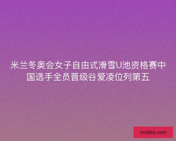 米兰冬奥会女子自由式滑雪U池资格赛中国选手全员晋级谷爱凌位列第五 米兰冬奥会女子自由式滑雪U池资格赛中国选手全员晋级谷爱凌位列第五