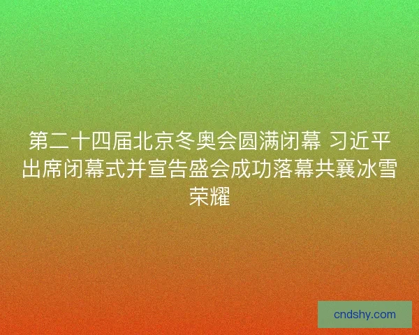 第二十四届北京冬奥会圆满闭幕 习近平出席闭幕式并宣告盛会成功落幕共襄冰雪荣耀