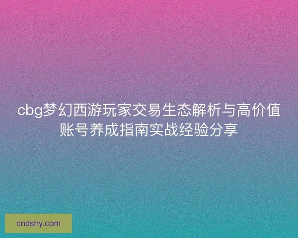 cbg梦幻西游玩家交易生态解析与高价值账号养成指南实战经验分享