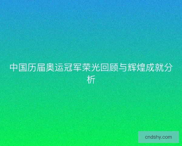 中国历届奥运冠军荣光回顾与辉煌成就分析