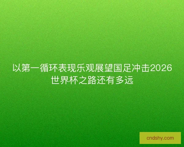 以第一循环表现乐观展望国足冲击2026世界杯之路还有多远 以第一循环表现乐观展望国足冲击2026世界杯之路还有多远
