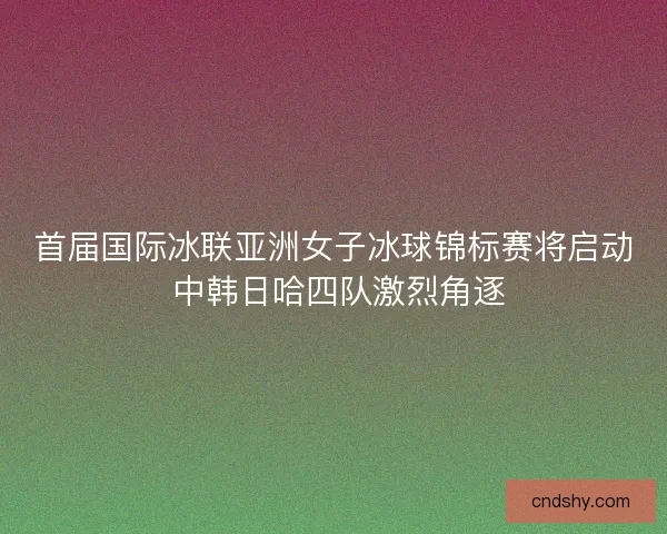 首届国际冰联亚洲女子冰球锦标赛将启动 中韩日哈四队激烈角逐 首届国际冰联亚洲女子冰球锦标赛将启动 中韩日哈四队激烈角逐