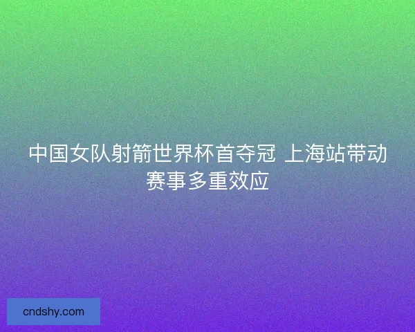 中国女队射箭世界杯首夺冠 上海站带动赛事多重效应 中国女队射箭世界杯首夺冠 上海站带动赛事多重效应