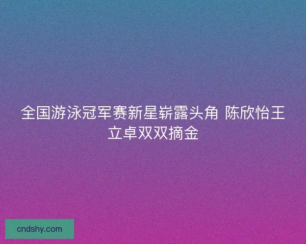 全国游泳冠军赛新星崭露头角 陈欣怡王立卓双双摘金 全国游泳冠军赛新星崭露头角 陈欣怡王立卓双双摘金
